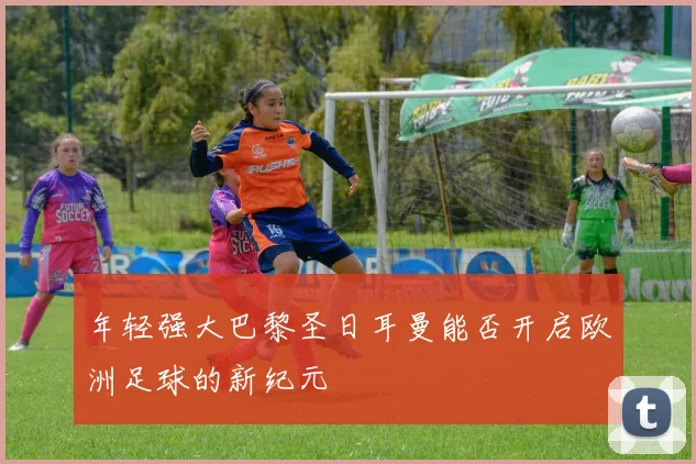年轻强大巴黎圣日耳曼能否开启欧洲足球的新纪元