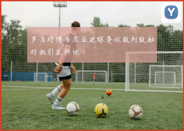 罗马对博洛尼亚进球争议裁判鼓励对抗引发热议