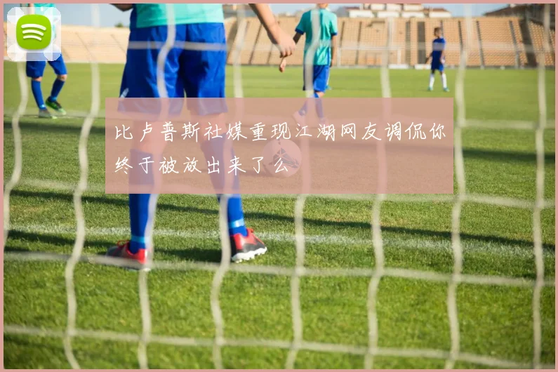 比卢普斯社媒重现江湖网友调侃你终于被放出来了么