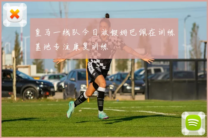 皇马一线队今日放假姆巴佩在训练基地专注康复训练