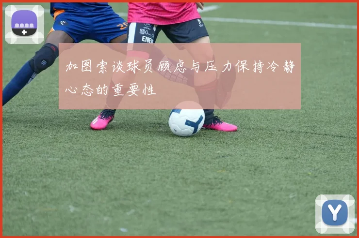 加图索谈球员顾虑与压力保持冷静心态的重要性
