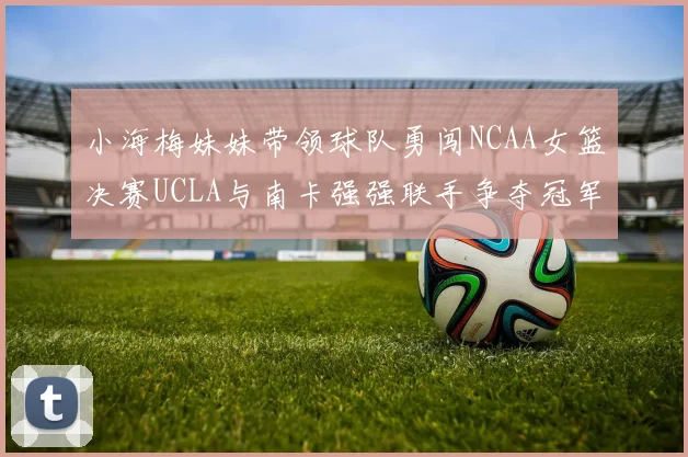 小海梅妹妹带领球队勇闯NCAA女篮决赛UCLA与南卡强强联手争夺冠军
