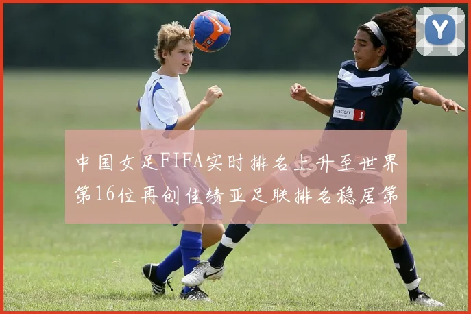 中国女足FIFA实时排名上升至世界第16位再创佳绩亚足联排名稳居第4位
