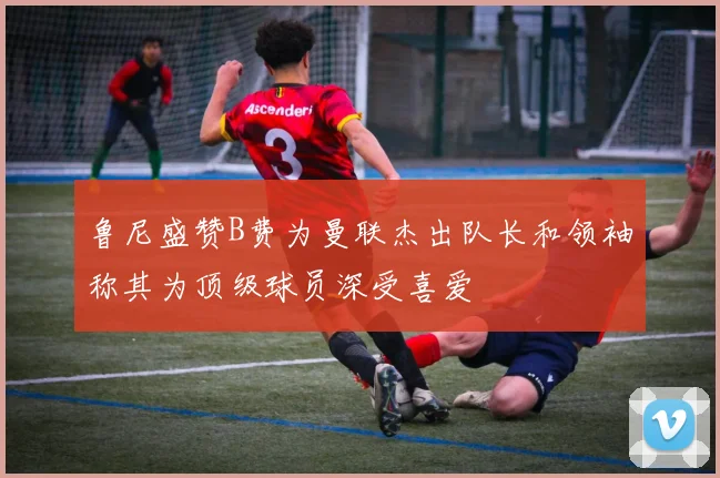 鲁尼盛赞B费为曼联杰出队长和领袖称其为顶级球员深受喜爱