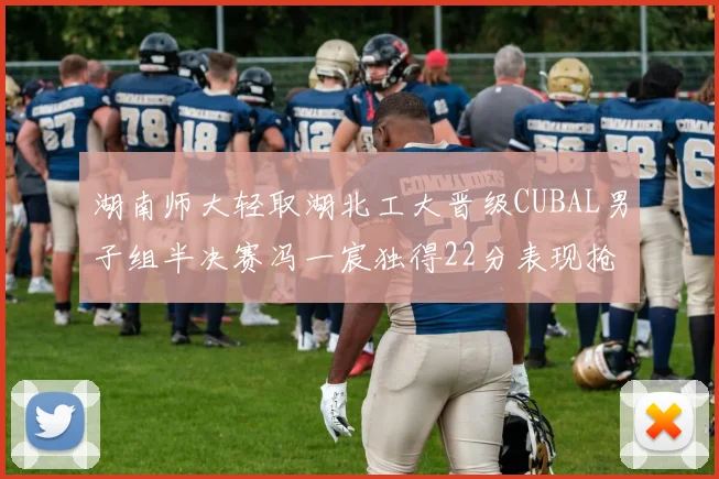 湖南师大轻取湖北工大晋级CUBAL男子组半决赛冯一宸独得22分表现抢眼
