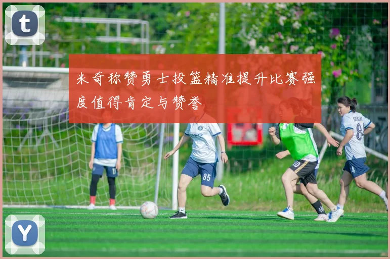 米奇称赞勇士投篮精准提升比赛强度值得肯定与赞誉