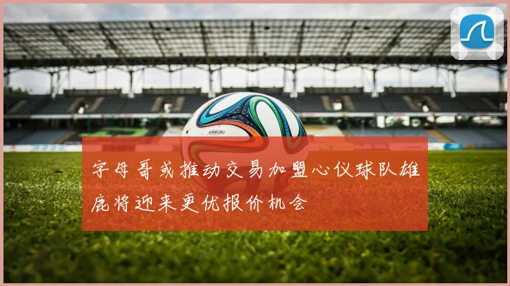 字母哥或推动交易加盟心仪球队雄鹿将迎来更优报价机会