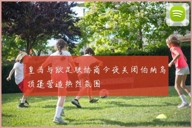 皇马与欧足联协商今夜关闭伯纳乌顶篷营造热烈氛围