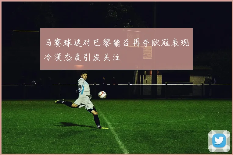 马赛球迷对巴黎能否再夺欧冠表现冷漠态度引发关注