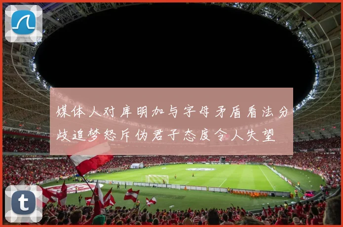 媒体人对库明加与字母矛盾看法分歧追梦怒斥伪君子态度令人失望