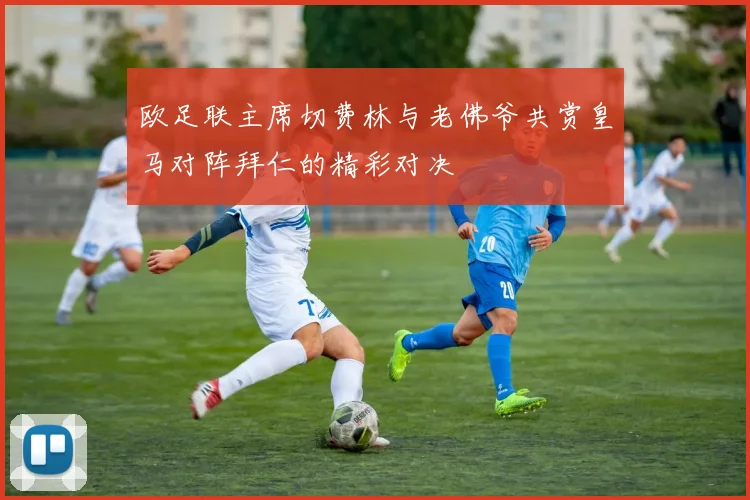 欧足联主席切费林与老佛爷共赏皇马对阵拜仁的精彩对决