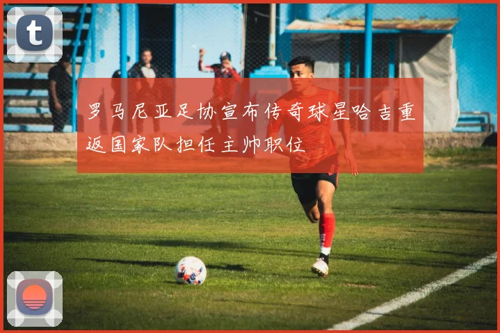 罗马尼亚足协宣布传奇球星哈吉重返国家队担任主帅职位