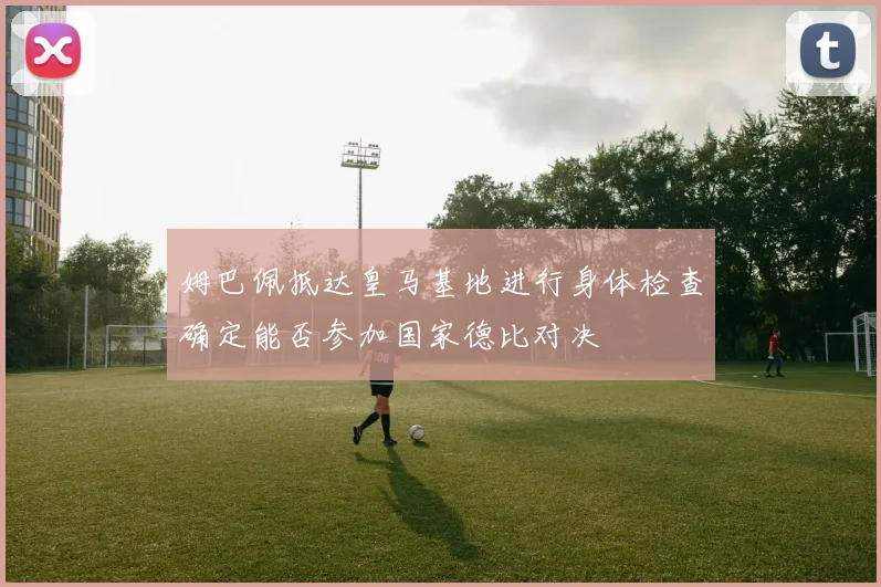 姆巴佩抵达皇马基地进行身体检查确定能否参加国家德比对决
