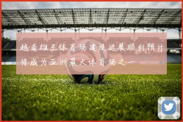 越南雄王体育场建设进展顺利预计将成为亚洲最大体育场之一
