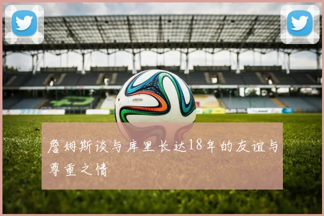 詹姆斯谈与库里长达18年的友谊与尊重之情