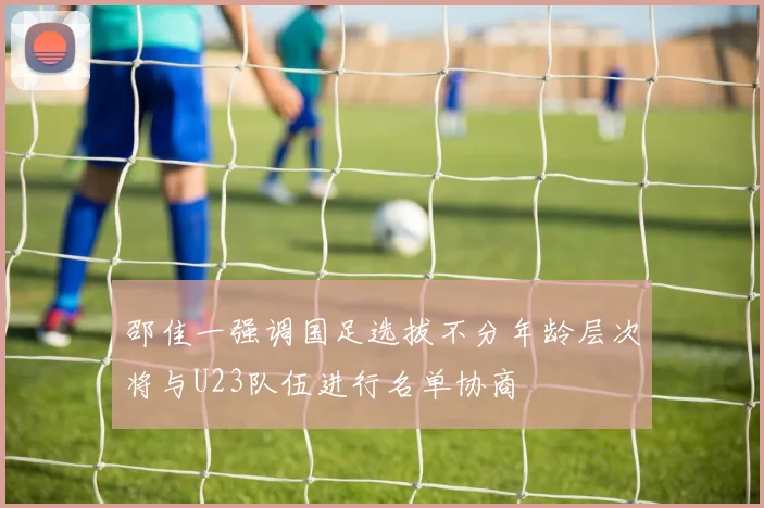 邵佳一强调国足选拔不分年龄层次将与U23队伍进行名单协商