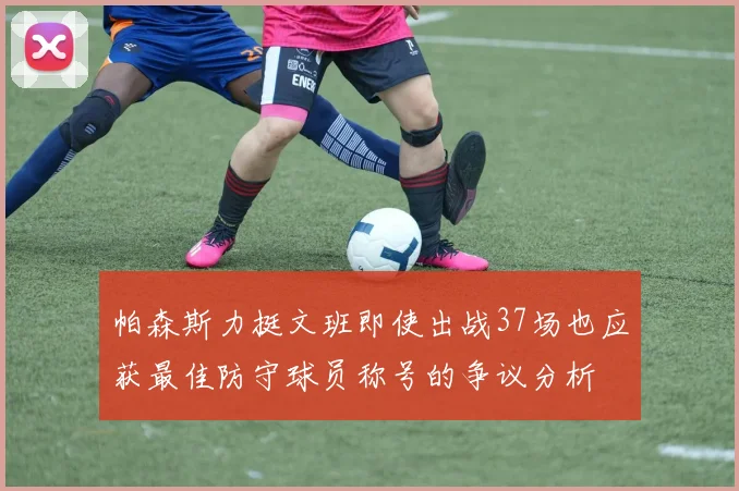 帕森斯力挺文班即使出战37场也应获最佳防守球员称号的争议分析