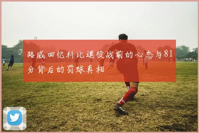 路威回忆科比退役战前的心态与81分背后的罚球真相