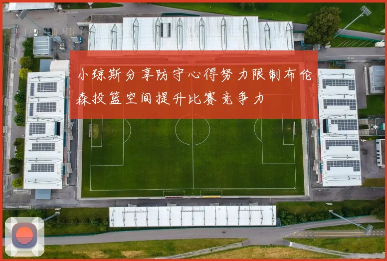 小琼斯分享防守心得努力限制布伦森投篮空间提升比赛竞争力