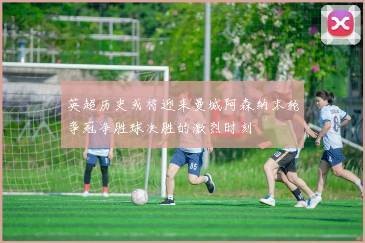 英超历史或将迎来曼城阿森纳末轮争冠净胜球决胜的激烈时刻