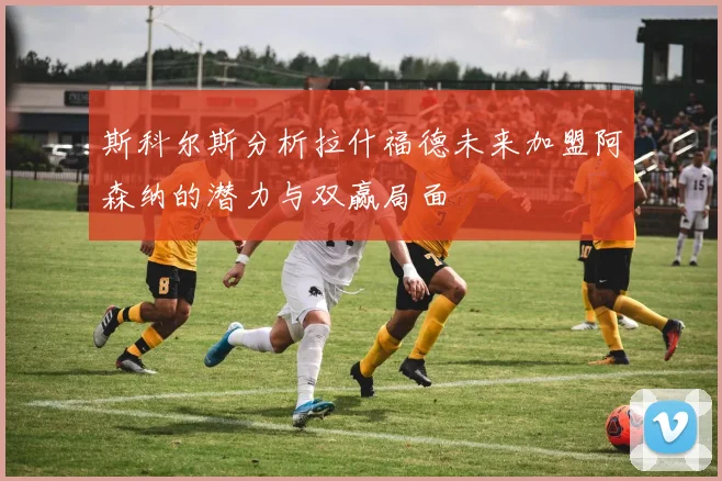 斯科尔斯分析拉什福德未来加盟阿森纳的潜力与双赢局面