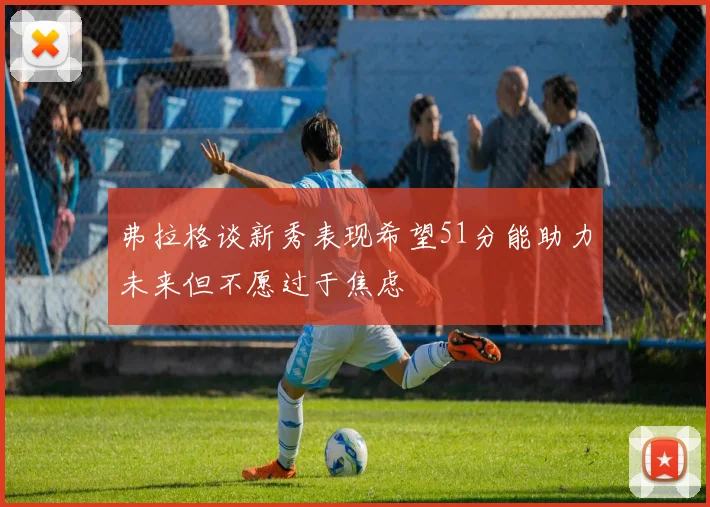 弗拉格谈新秀表现希望51分能助力未来但不愿过于焦虑