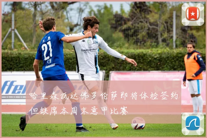 哈里森抵达佛罗伦萨即将体检签约但缺席本周末意甲比赛