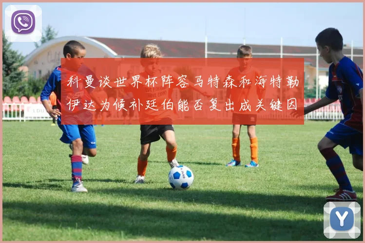科曼谈世界杯阵容马特森和海特勒伊达为候补廷伯能否复出成关键因素