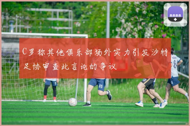 C罗称其他俱乐部场外实力引发沙特足协审查此言论的争议