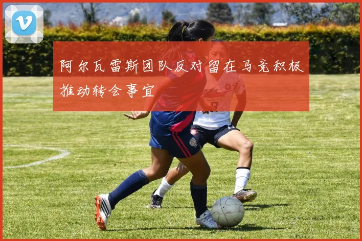 阿尔瓦雷斯团队反对留在马竞积极推动转会事宜