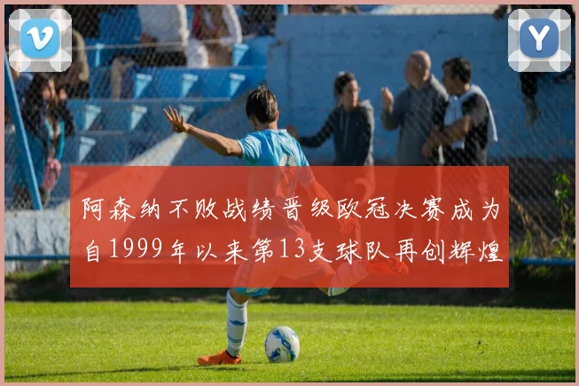 阿森纳不败战绩晋级欧冠决赛成为自1999年以来第13支球队再创辉煌
