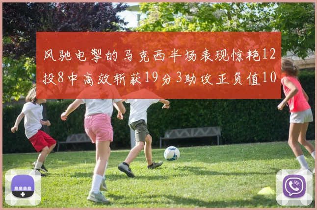 风驰电掣的马克西半场表现惊艳12投8中高效斩获19分3助攻正负值10