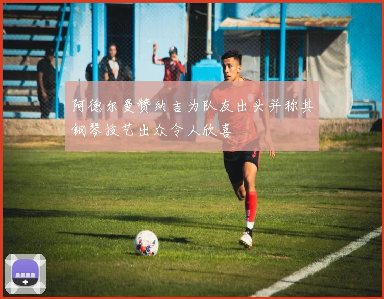 阿德尔曼赞纳吉为队友出头并称其钢琴技艺出众令人欣喜