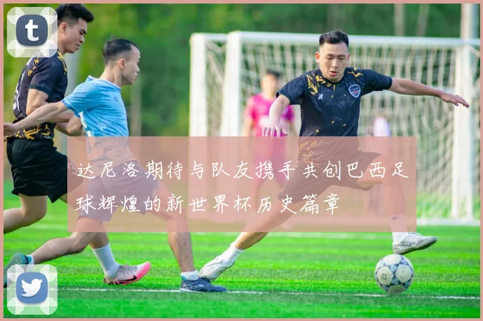 达尼洛期待与队友携手共创巴西足球辉煌的新世界杯历史篇章