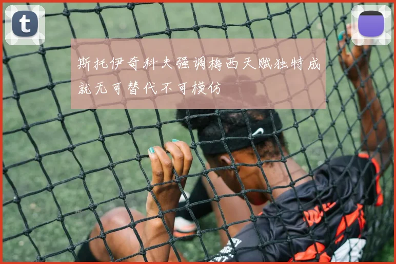 斯托伊奇科夫强调梅西天赋独特成就无可替代不可模仿