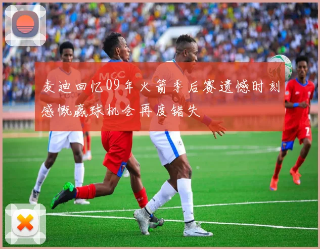 麦迪回忆09年火箭季后赛遗憾时刻感慨赢球机会再度错失