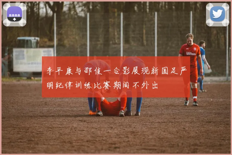 李平康与邵佳一合影展现新国足严明纪律训练比赛期间不外出