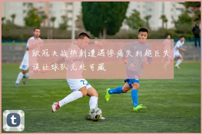 欧冠决战热刺遭遇惨痛失利超巨失误让球队无处可藏