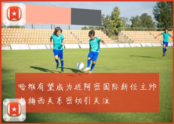 哈维有望成为迈阿密国际新任主帅与梅西关系密切引关注