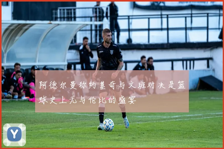阿德尔曼称约基奇与文班对决是篮球史上无与伦比的盛宴